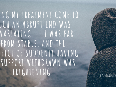 Having my treatment come to such an abrupt end was devastating….I was far from stable, and the prospect of suddenly having my support withdrawn was frightening.